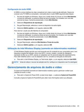 Configuração do áudio HDMI
A HDMI é a única interface de vídeo compatível com vídeo e áudio de alta definição. Depois de
conectar uma TV HDMI ao computador, você pode ativar o áudio HDMI seguindo estas etapas:
1. Na área de trabalho do Windows, clique com o botão direito do mouse no ícone Alto-falantes
na área de notificação, na extrema direita da barra de tarefas. Em modelos com uma tela
sensível ao toque, mantenha pressionado o ícone Alto-falantes.
2. Selecione Dispositivos de reprodução.
3. Na guia Reprodução, selecione o nome do dispositivo de saída digital.
4. Selecione Definir padrão e, em seguida, selecione OK.
Para retornar o áudio aos alto-falantes do computador:
1. Na área de trabalho do Windows, clique com o botão direito do mouse no ícone Alto-falantes
na área de notificação, na extrema direita da barra de tarefas. Em modelos com uma tela
sensível ao toque, mantenha pressionado o ícone Alto-falantes.
2. Selecione Dispositivos de reprodução.
3. Na guia Reprodução, selecione Alto-falantes e Fones de ouvido.
4. Selecione Definir padrão e, em seguida, selecione OK.
Utilização do Intel Wireless Display (somente em determinados modelos)
O Intel Wireless Display permite que você transmita sem fio conteúdo do seu computador para o seu
dispositivo receptor/de exibição, como uma HDTV, monitor, projetor, console de videogame,
reprodutor de Blu-ray ou DVR, usando um adaptador sem fio opcional (adquirido separadamente).
Para obter detalhes sobre o uso do adaptador sem fio, consulte as instruções do fabricante.
▲ Para abrir o Intel Wireless Display, na Tela Inicial, digite w e, em seguida, selecione Intel WiDi.
NOTA: Antes de utilizar o recurso de exibição sem fio, verifique se o dispositivo sem fio está ligado.
Gerenciamento de arquivos de áudio e vídeo
O CyberLink PowerDVD (somente em determinados modelos) ajuda a gerenciar e editar suas
coleções de áudio e vídeo.
▲ Para abrir o CyberLink Power DVD, na tela Iniciar digite c e selecione CyberLink PowerDVD.
Consulte a Ajuda do CyberLink PowerDVD para obter mais informações sobre sua utilização.
Gerenciamento de arquivos de áudio e vídeo 23
 