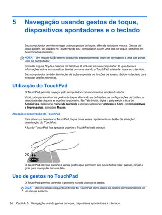 5 Navegação usando gestos de toque,
dispositivos apontadores e o teclado
Seu computador permite navegar usando gestos de toque, além de teclado e mouse. Gestos de
toque podem ser usados no TouchPad de seu computador ou em uma tela de toque (somente em
determinados modelos).
NOTA: Um mouse USB externo (adquirido separadamente) pode ser conectado a uma das portas
USB do computador.
Consulte o guia Noções Básicas do Windows 8 incluído em seu computador. O guia fornece
informações sobre como realizar tarefas comuns usando o TouchPad, a tela de toque ou o teclado.
Seu computador também tem teclas de ação especiais ou funções de acesso rápido no teclado para
executar tarefas rotineiras.
Utilização do TouchPad
O TouchPad permite navegar pelo computador com movimentos simples do dedo.
Você pode personalizar os gestos de toque alterando as definições, as configurações de botões, a
velocidade de clique e as opções do ponteiro. Na Tela Inicial, digite a para exibir a lista de
Aplicativos. Selecione Painel de Controle e depois selecione Hardware e Som. Em Dispositivos
e Impressoras, selecione Mouse.
Ativação e desativação do TouchPad
Para ativar ou desativar o TouchPad, toque duas vezes rapidamente no botão de ativação/
desativação do TouchPad.
A luz do TouchPad fica apagada quando o TouchPad está ativado.
O TouchPad oferece suporte a vários gestos que permitem aos seus dedos rolar, passar, pinçar e
girar para manipular itens na tela.
Uso de gestos no TouchPad
O TouchPad permite controlar o ponteiro na tela usando os dedos.
DICA: Use os botões esquerdo e direito do TouchPad como usaria os botões correspondentes de
um mouse externo.
24 Capítulo 5 Navegação usando gestos de toque, dispositivos apontadores e o teclado
 