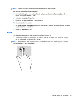 NOTA: Gestos do TouchPad não são suportados em todos os programas.
Para ver uma demonstração de cada gesto:
1. Na Tela Inicial, digite a para exibir a lista de Aplicativos. Selecione Painel de Controle e
depois selecione Hardware e Som.
2. Selecione Synaptics TouchPad.
3. Clique em um gesto para ativar a demonstração.
Para ativar e desativar os gestos:
1. Na tela Synaptics TouchPad, selecione ou desmarque a caixa de verificação ao lado do gesto
que deseja ativar ou desativar.
2. Clique em Aplicar e em OK.
Toque
Para realizar uma seleção na tela, use a função tocar no TouchPad.
● Aponte para um item na tela e toque um dedo na zona do TouchPad para fazer uma seleção.
Dê um toque duplo em um item para abri-lo.
NOTA: Mantenha seu dedo pressionado no TouchPad para abrir uma tela de ajuda que oferece
informações sobre o item selecionado.
Uso de gestos no TouchPad 25
 