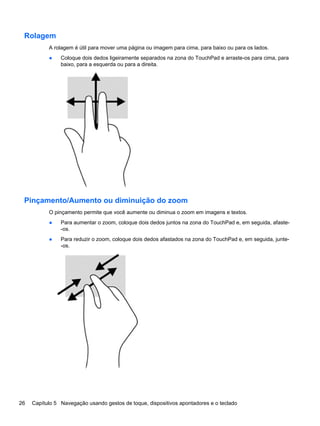 Rolagem
A rolagem é útil para mover uma página ou imagem para cima, para baixo ou para os lados.
● Coloque dois dedos ligeiramente separados na zona do TouchPad e arraste-os para cima, para
baixo, para a esquerda ou para a direita.
Pinçamento/Aumento ou diminuição do zoom
O pinçamento permite que você aumente ou diminua o zoom em imagens e textos.
● Para aumentar o zoom, coloque dois dedos juntos na zona do TouchPad e, em seguida, afaste-
-os.
● Para reduzir o zoom, coloque dois dedos afastados na zona do TouchPad e, em seguida, junte-
-os.
26 Capítulo 5 Navegação usando gestos de toque, dispositivos apontadores e o teclado
 