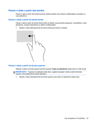 Passar o dedo a partir das bordas
Passar o dedo a partir das bordas permite realizar tarefas como alterar configurações e localizar ou
usar aplicativos.
Passar o dedo a partir da borda direita
Passar o dedo a partir da borda direita exibe os botões, que permitem pesquisar, compartilhar, iniciar
aplicativos, acessar dispositivos ou alterar configurações.
● Deslize o dedo delicadamente da borda direita para exibir os botões.
Passar o dedo a partir da borda superior
Deslizar o dedo na borda superior permite acessar Todos os aplicativos disponíveis na Tela Inicial.
IMPORTANTE: Quando um aplicativo está ativo, o gesto de passar o dedo a partir da borda
superior varia dependendo desse aplicativo.
● Deslize o dedo delicadamente da borda superior para exibir os aplicativos disponíveis.
Uso de gestos no TouchPad 27
 