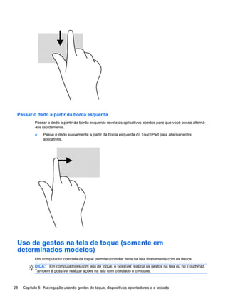 Passar o dedo a partir da borda esquerda
Passar o dedo a partir da borda esquerda revela os aplicativos abertos para que você possa alterná-
-los rapidamente.
● Passe o dedo suavemente a partir da borda esquerda do TouchPad para alternar entre
aplicativos.
Uso de gestos na tela de toque (somente em
determinados modelos)
Um computador com tela de toque permite controlar itens na tela diretamente com os dedos.
DICA: Em computadores com tela de toque, é possível realizar os gestos na tela ou no TouchPad.
Também é possível realizar ações na tela com o teclado e o mouse.
28 Capítulo 5 Navegação usando gestos de toque, dispositivos apontadores e o teclado
 