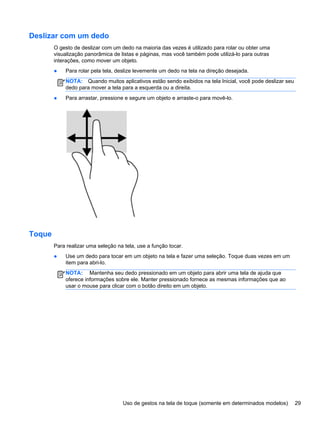 Deslizar com um dedo
O gesto de deslizar com um dedo na maioria das vezes é utilizado para rolar ou obter uma
visualização panorâmica de listas e páginas, mas você também pode utilizá-lo para outras
interações, como mover um objeto.
● Para rolar pela tela, deslize levemente um dedo na tela na direção desejada.
NOTA: Quando muitos aplicativos estão sendo exibidos na tela Inicial, você pode deslizar seu
dedo para mover a tela para a esquerda ou a direita.
● Para arrastar, pressione e segure um objeto e arraste-o para movê-lo.
Toque
Para realizar uma seleção na tela, use a função tocar.
● Use um dedo para tocar em um objeto na tela e fazer uma seleção. Toque duas vezes em um
item para abri-lo.
NOTA: Mantenha seu dedo pressionado em um objeto para abrir uma tela de ajuda que
oferece informações sobre ele. Manter pressionado fornece as mesmas informações que ao
usar o mouse para clicar com o botão direito em um objeto.
Uso de gestos na tela de toque (somente em determinados modelos) 29
 