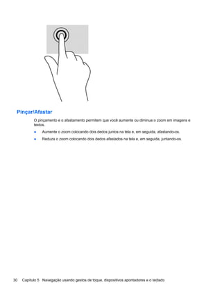 Pinçar/Afastar
O pinçamento e o afastamento permitem que você aumente ou diminua o zoom em imagens e
textos.
● Aumente o zoom colocando dois dedos juntos na tela e, em seguida, afastando-os.
● Reduza o zoom colocando dois dedos afastados na tela e, em seguida, juntando-os.
30 Capítulo 5 Navegação usando gestos de toque, dispositivos apontadores e o teclado
 