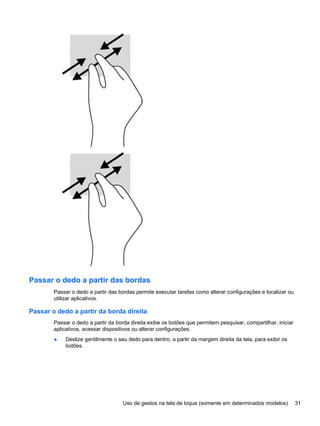 Passar o dedo a partir das bordas
Passar o dedo a partir das bordas permite executar tarefas como alterar configurações e localizar ou
utilizar aplicativos.
Passar o dedo a partir da borda direita
Passar o dedo a partir da borda direita exibe os botões que permitem pesquisar, compartilhar, iniciar
aplicativos, acessar dispositivos ou alterar configurações.
● Deslize gentilmente o seu dedo para dentro, a partir da margem direita da tela, para exibir os
botões.
Uso de gestos na tela de toque (somente em determinados modelos) 31
 