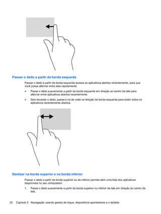 Passar o dedo a partir da borda esquerda
Passar o dedo a partir da borda esquerda acessa os aplicativos abertos recentemente, para que
você possa alternar entre eles rapidamente.
● Passe o dedo suavemente a partir da borda esquerda em direção ao centro da tela para
alternar entre aplicativos abertos recentemente.
● Sem levantar o dedo, passe-o na de volta na direção da borda esquerda para exibir todos os
aplicativos recentemente abertos.
Deslizar na borda superior e na borda inferior
Passar o dedo a partir da borda superior ou da inferior permite abrir uma lista dos aplicativos
disponíveis no seu computador.
1. Passe o dedo suavemente a partir da borda superior ou inferior da tela em direção ao centro da
tela.
32 Capítulo 5 Navegação usando gestos de toque, dispositivos apontadores e o teclado
 