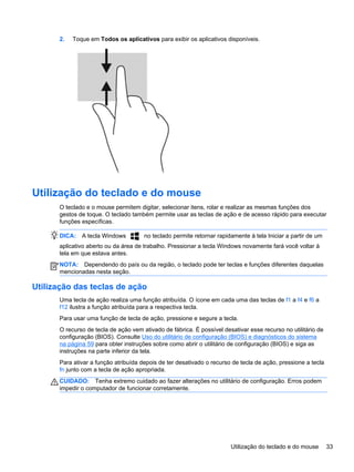 2. Toque em Todos os aplicativos para exibir os aplicativos disponíveis.
Utilização do teclado e do mouse
O teclado e o mouse permitem digitar, selecionar itens, rolar e realizar as mesmas funções dos
gestos de toque. O teclado também permite usar as teclas de ação e de acesso rápido para executar
funções específicas.
DICA: A tecla Windows no teclado permite retornar rapidamente à tela Iniciar a partir de um
aplicativo aberto ou da área de trabalho. Pressionar a tecla Windows novamente fará você voltar à
tela em que estava antes.
NOTA: Dependendo do país ou da região, o teclado pode ter teclas e funções diferentes daquelas
mencionadas nesta seção.
Utilização das teclas de ação
Uma tecla de ação realiza uma função atribuída. O ícone em cada uma das teclas de f1 a f4 e f6 a
f12 ilustra a função atribuída para a respectiva tecla.
Para usar uma função de tecla de ação, pressione e segure a tecla.
O recurso de tecla de ação vem ativado de fábrica. É possível desativar esse recurso no utilitário de
configuração (BIOS). Consulte Uso do utilitário de configuração (BIOS) e diagnósticos do sistema
na página 59 para obter instruções sobre como abrir o utilitário de configuração (BIOS) e siga as
instruções na parte inferior da tela.
Para ativar a função atribuída depois de ter desativado o recurso de tecla de ação, pressione a tecla
fn junto com a tecla de ação apropriada.
CUIDADO: Tenha extremo cuidado ao fazer alterações no utilitário de configuração. Erros podem
impedir o computador de funcionar corretamente.
Utilização do teclado e do mouse 33
 