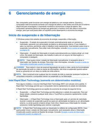 6 Gerenciamento de energia
Seu computador pode funcionar com energia da bateria ou com energia externa. Quando o
computador está funcionando somente com energia da bateria e não existe uma fonte de CA externa
disponível para recarregá-la, é importante monitorar e economizar a carga da bateria. Seu
computador apresenta planos de energia que gerenciam a maneira como ele utiliza e economiza
energia, para que você possa obter um equilíbrio entre desempenho e economia de energia.
Início da suspensão e da hibernação
O Windows possui dois estados de economia de energia, suspensão e hibernação.
● Suspensão – O estado de suspensão é iniciado automaticamente após um período de
inatividade, operando com alimentação da bateria ou alimentação externa. O seu trabalho é
salvo na memória, permitindo voltar a trabalhar muito rapidamente. Você também pode iniciar a
suspensão manualmente. Para obter mais informações, consulte Início e saída da suspensão
na página 38.
● Hibernação – O estado de hibernação é iniciado automaticamente se a bateria atingir um nível
crítico. No estado de hibernação, seu trabalho é salvo em um arquivo de hibernação e o
computador é desligado.
NOTA: Caso queira iniciar o estado de hibernação manualmente, é necessário ativar a
hibernação nas Opções de energia. Para obter mais informações, consulte Ativação e saída da
hibernação iniciada pelo usuário na página 38.
CUIDADO: Para reduzir o risco de possível degradação de áudio e vídeo, perda da funcionalidade
de reprodução de áudio ou vídeo ou perda de informações, não inicie a suspensão quando estiver
lendo ou gravando em um disco ou cartão de mídia externo.
NOTA: Não é possível iniciar qualquer tipo de conexão de rede ou executar quaisquer funções de
computador enquanto o computador estiver na suspensão ou na hibernação.
Intel Rapid Start Technology (somente em determinados modelos)
Para alguns modelos, o recurso Intel Rapid Start Technology (RST) vem ativado como padrão. A
Rapid Start Technology permite que o computador retorne rapidamente do estado de inatividade.
A Rapid Start Technology gerencia as opções de economia de energia da seguinte forma:
● Suspensão — a Rapid Start Technology permite selecionar o estado de suspensão. Para sair
desse estado, pressione qualquer tecla, ative o TouchPad ou pressione rapidamente o botão
liga/desliga.
● Hibernação — A Rapid Start Technology inicia a hibernação após um período de inatividade
durante o estado de suspensão quando se opera em alimentação da bateria ou em alimentação
externa, ou ainda quando a bateria atinge nível crítico. Depois que a hibernação for iniciada,
pressione o botão liga/desliga para retomar a operação.
NOTA: A Rapid Start Technology pode ser desativada no utilitário de configuração (BIOS). Caso
queira poder iniciar o estado de hibernação manualmente, será necessário ativar a hibernação
iniciada pelo usuário usando as Opções de energia. Consulte Ativação e saída da hibernação
iniciada pelo usuário na página 38.
Início da suspensão e da hibernação 37
 
