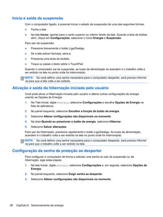 Início e saída da suspensão
Com o computador ligado, é possível iniciar o estado de suspensão de uma das seguintes formas:
● Feche a tela.
● Na tela Iniciar, aponte para o canto superior ou inferior direito da tela. Quando a lista de botões
abrir, clique em Configurações, selecione o ícone Energia e Suspensão.
Para sair da suspensão:
● Pressione brevemente o botão Liga/Desliga.
● Se a tela estiver fechada, abra-a.
● Pressione uma tecla do teclado.
● Toque ou passe o dedo sobre o TouchPad.
Quando o computador sai da suspensão, as luzes de alimentação se acendem e o trabalho volta a
ser exibido na tela no ponto onde foi interrompido.
NOTA: Se você definiu uma senha necessária para o computador despertar, será preciso informá-
-la para que a tela volte a ser exibida.
Ativação e saída da hibernação iniciada pelo usuário
Você pode ativar a Hibernação iniciada pelo usuário e alterar outras configurações de energia
usando as Opções de Energia:
1. Na Tela Inicial, digite energia, selecione Configurações e escolha Opções de Energia na
lista de aplicativos.
2. No painel esquerdo, selecione Escolher a função do botão de energia.
3. Selecione Alterar configurações não disponíveis no momento.
4. Na área Quando eu pressionar o botão de energia, selecione Hibernar.
5. Selecione Salvar alterações.
Para sair da hibernação, pressione rapidamente o botão Liga/Desliga. As luzes de alimentação
acendem e o trabalho volta a ser exibido na tela no ponto onde foi interrompido.
NOTA: Se você definiu uma senha necessária para o computador despertar, será preciso informá-
-la para que o trabalho volte a ser exibido na tela.
Configuração da senha de proteção ao despertar
Para configurar o computador de forma a solicitar uma senha ao sair da suspensão ou da
hibernação, siga estas etapas:
1. Na tela Iniciar, digite energia, selecione Configurações e, em seguida, selecione Opções de
Energia.
2. No painel esquerdo, selecione Exigir senha ao despertar.
3. Selecione Alterar configurações não disponíveis no momento.
38 Capítulo 6 Gerenciamento de energia
 