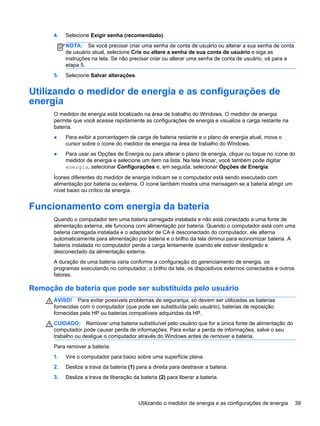 4. Selecione Exigir senha (recomendado).
NOTA: Se você precisar criar uma senha de conta de usuário ou alterar a sua senha de conta
de usuário atual, selecione Crie ou altere a senha de sua conta de usuário e siga as
instruções na tela. Se não precisar criar ou alterar uma senha de conta de usuário, vá para a
etapa 5.
5. Selecione Salvar alterações.
Utilizando o medidor de energia e as configurações de
energia
O medidor de energia está localizado na área de trabalho do Windows. O medidor de energia
permite que você acesse rapidamente as configurações de energia e visualize a carga restante na
bateria.
● Para exibir a porcentagem de carga de bateria restante e o plano de energia atual, mova o
cursor sobre o ícone do medidor de energia na área de trabalho do Windows.
● Para usar as Opções de Energia ou para alterar o plano de energia, clique ou toque no ícone do
medidor de energia e selecione um item na lista. Na tela Iniciar, você também pode digitar
energia, selecionar Configurações e, em seguida, selecionar Opções de Energia.
Ícones diferentes do medidor de energia indicam se o computador está sendo executado com
alimentação por bateria ou externa. O ícone também mostra uma mensagem se a bateria atingir um
nível baixo ou crítico de energia.
Funcionamento com energia da bateria
Quando o computador tem uma bateria carregada instalada e não está conectado a uma fonte de
alimentação externa, ele funciona com alimentação por bateria. Quando o computador está com uma
bateria carregada instalada e o adaptador de CA é desconectado do computador, ele alterna
automaticamente para alimentação por bateria e o brilho da tela diminui para economizar bateria. A
bateria instalada no computador perde a carga lentamente quando ele estiver desligado e
desconectado da alimentação externa.
A duração de uma bateria varia conforme a configuração do gerenciamento de energia, os
programas executando no computador, o brilho da tela, os dispositivos externos conectados e outros
fatores.
Remoção de bateria que pode ser substituída pelo usuário
AVISO! Para evitar possíveis problemas de segurança, só devem ser utilizadas as baterias
fornecidas com o computador (que pode ser substituída pelo usuário), baterias de reposição
fornecidas pela HP ou baterias compatíveis adquiridas da HP.
CUIDADO: Remover uma bateria substituível pelo usuário que for a única fonte de alimentação do
computador pode causar perda de informações. Para evitar a perda de informações, salve o seu
trabalho ou desligue o computador através do Windows antes de remover a bateria.
Para remover a bateria:
1. Vire o computador para baixo sobre uma superfície plana.
2. Deslize a trava da bateria (1) para a direita para destravar a bateria.
3. Deslize a trava de liberação da bateria (2) para liberar a bateria.
Utilizando o medidor de energia e as configurações de energia 39
 