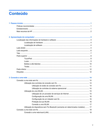 Conteúdo
1 Passos iniciais ................................................................................................................................................ 1
Práticas recomendadas ........................................................................................................................ 1
Entretenimento ..................................................................................................................................... 1
Mais recursos da HP ............................................................................................................................ 2
2 Apresentação do computador ....................................................................................................................... 4
Localização das informações de hardware e software ........................................................................ 4
Localização de hardware ..................................................................................................... 4
Localização de software ...................................................................................................... 4
Lado direito ........................................................................................................................................... 4
Lado esquerdo ..................................................................................................................................... 6
Tela ...................................................................................................................................................... 7
Parte superior ....................................................................................................................................... 8
TouchPad ............................................................................................................................ 8
Luzes ................................................................................................................................... 9
Botões e alto-falantes ........................................................................................................ 10
Teclas ................................................................................................................................ 11
Parte inferior ....................................................................................................................................... 12
Etiquetas ............................................................................................................................................ 12
3 Conexão a uma rede ..................................................................................................................................... 14
Conexão a uma rede sem fio ............................................................................................................. 14
Utilização dos controles de conexão sem fio ..................................................................... 14
Utilização do botão de conexão sem fio ........................................................... 14
Utilização de controles do sistema operacional ................................................ 14
Utilização de uma WLAN ................................................................................................... 15
Utilização de um provedor de serviços de Internet ........................................... 15
Configuração de uma WLAN ............................................................................ 16
Configuração de um roteador sem fio ............................................................... 16
Proteção da sua WLAN ..................................................................................... 16
Conexão a uma WLAN ..................................................................................... 17
Utilização de dispositivos sem Fio Bluetooth (somente em determinados modelos) ........ 17
Conexão a uma rede com fio ............................................................................................................. 18
Conexão a uma rede local (LAN) ...................................................................................... 18
v
 