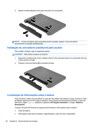 4. Deslize a bateria (3) pelo meio para removê-la do computador.
NOTA: A trava da bateria volta automaticamente à posição original. A trava da bateria
permanecerá na posição desbloqueada.
Instalação de uma bateria substituível pelo usuário
Para instalar a bateria, siga os seguintes passos:
CUIDADO: Não incline a bateria ao inseri-la.
1. Segurando a bateria pelo centro, deslize-a (1) em linha reta para dentro do computador até que
a trava prenda no lugar.
2. Coloque a trava da bateria (2) na posição travada.
Localização de informações sobre a bateria
Para monitorar o status da sua bateria ou caso ela não esteja mais retendo a carga, execute o Teste
de Bateria disponível no HP Support Assistant. Para acessar as informações da bateria, a partir da
tela Iniciar, digite suporte, selecione o aplicativo HP Support Assistant e, a seguir, Bateria e
desempenho.
A Ajuda e Suporte HP fornece as seguintes ferramentas e informações sobre a bateria:
● Teste de bateria
● Informações sobre tipos de bateria, especificações, ciclos de vida e capacidade
40 Capítulo 6 Gerenciamento de energia
 