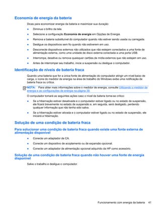 Economia de energia da bateria
Dicas para economizar energia da bateria e maximizar sua duração:
● Diminua o brilho da tela.
● Selecione a configuração Economia de energia em Opções de Energia.
● Remova a bateria substituível do computador quando não estiver sendo usada ou carregada.
● Desligue os dispositivos sem fio quando não estiverem em uso.
● Desconecte dispositivos externos não utilizados que não estejam conectados a uma fonte de
alimentação externa, como uma unidade de disco externa conectada a uma porta USB.
● Interrompa, desative ou remova quaisquer cartões de mídia externos que não estejam em uso.
● Antes de interromper seu trabalho, inicie a suspensão ou desligue o computador.
Identificação de níveis de bateria fraca
Quando uma bateria que for a única fonte de alimentação do computador atingir um nível baixo de
carga, o ícone do medidor de energia na área de trabalho do Windows exibe uma notificação de
bateria fraca ou crítica.
NOTA: Para obter mais informações sobre o medidor de energia, consulte Utilizando o medidor de
energia e as configurações de energia na página 39.
O computador tomará as seguintes ações caso o nível da bateria torne-se crítico:
● Se a hibernação estiver desativada e o computador estiver ligado ou no estado de suspensão,
ele ficará brevemente no estado de suspensão e, em seguida, será desligado, perdendo
qualquer informação que não tenha sido salva.
● Se a hibernação estiver ativada e o computador estiver ligado ou no estado de suspensão, ele
iniciará a hibernação.
Solução de uma condição de bateria fraca
Para solucionar uma condição de bateria fraca quando existe uma fonte externa de
alimentação disponível
● Conecte um adaptador de CA.
● Conecte um dispositivo de acoplamento ou de expansão opcional.
● Conecte um adaptador de alimentação opcional adquirido da HP como acessório.
Solução de uma condição de bateria fraca quando não houver uma fonte de energia
disponível
Salve o trabalho e desligue o computador.
Funcionamento com energia da bateria 41
 