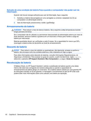 Solução de uma condição de bateria fraca quando o computador não puder sair da
hibernação
Quando não houver energia suficiente para sair da hibernação, faça o seguinte:
1. Substitua a bateria descarregada por uma carregada ou conecte o adaptador de CA ao
computador e à alimentação externa.
2. Saia da hibernação pressionando o botão Liga/Desliga.
Armazenamento da bateria
CUIDADO: Para reduzir o risco de danos à bateria, não a exponha a altas temperaturas durante
longos períodos de tempo.
Se o computador não for utilizado ou permanecer desconectado da alimentação externa por mais de
duas semanas, remova a bateria e guarde-a em um local seco e fresco para manter a carga da
bateria por mais tempo.
Baterias guardadas devem ser verificadas a cada 6 meses. Se a capacidade for menor que 50%,
recarregue a bateria antes de devolvê-la ao local de armazenamento.
Descarte de bateria
AVISO! Para reduzir o risco de incêndio ou queimaduras, não desmonte, amasse ou perfure a
bateria, não provoque curto nos contatos externos e não a descarte em fogo ou água.
Para obter informações sobre descarte de baterias, consulte Informações Regulamentares, de
Segurança e Ambientais. Para acessar os guias do usuário, a partir da tela Iniciar, digite suporte,
selecione o aplicativo HP Support Assistant, Meu Computador e, a seguir, Guias do Usuário.
Recolocação da bateria
O Battery Check, no HP Support Assistant, solicita a substituição da bateria quando uma célula
interna não está mais carregando de maneira adequada ou quando a capacidade de
armazenamento da bateria atinge um nível baixo. Se a bateria estiver coberta por uma garantia HP,
as instruções incluirão um ID de garantia. A mensagem o encaminhará ao site da HP onde você
poderá obter mais informações sobre como solicitar uma bateria de reposição.
42 Capítulo 6 Gerenciamento de energia
 
