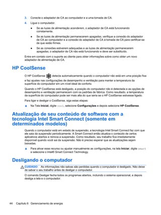 3. Conecte o adaptador de CA ao computador e a uma tomada de CA.
4. Ligue o computador.
● Se as luzes de alimentação acenderem, o adaptador de CA está funcionando
corretamente.
● Se as luzes de alimentação permanecerem apagadas, verifique a conexão do adaptador
de CA ao computador e a conexão do adaptador de CA à tomada de CA para certificar-se
de que estão firmes.
● Se as conexões estiverem adequadas e as luzes de alimentação permanecerem
apagadas, o adaptador de CA não está funcionando e deve ser substituído.
Entre em contato com o suporte ao cliente para obter informações sobre como obter um novo
adaptador de alimentação de CA.
HP CoolSense
O HP CoolSense detecta automaticamente quando o computador não está em uma posição fixa
e faz ajustes nas configurações de desempenho e ventilação para manter a temperatura da
superfície do computador em um nível ideal de conforto.
Quando o HP CoolSense está desligado, a posição do computador não é detectada e as opções de
desempenho e ventilação permanecem com os padrões de fábrica. Como resultado, a temperatura
da superfície do computador pode ser mais alta do que seria se o HP CoolSense estivesse ligado.
Para ligar e desligar o CoolSense, siga estas etapas:
▲ Na Tela Inicial, digite cool, selecione Configurações e depois selecione HP CoolSense.
Atualização de seu conteúdo de software com a
tecnologia Intel Smart Connect (somente em
determinados modelos)
Quando o computador está em estado de suspensão, a tecnologia Intel Smart Connect faz com que
ele saia da suspensão periodicamente. A Smart Connect então atualiza o conteúdo de certos
aplicativos abertos e reinicia a suspensão. Como resultado, seu trabalho fica imediatamente
disponível quando você sai da suspensão. Não é preciso esperar que as atualizações sejam
baixadas.
▲ Para ativar esse recurso ou ajustar manualmente as configurações, na tela Iniciar, digite smart
e selecione o Intel® Smart Connect Technology.
Desligando o computador
CUIDADO: As informações não salvas são perdidas quando o computador é desligado. Não deixe
de salvar o seu trabalho antes de desligar o computador.
O comando Desligar fecha todos os programas abertos, incluindo o sistema operacional, e depois
desliga a tela e o computador.
44 Capítulo 6 Gerenciamento de energia
 