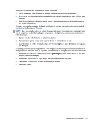 Desligue o computador em qualquer uma destas condições:
● Se for necessário trocar a bateria ou acessar componentes dentro do computador
● Ao conectar um dispositivo de hardware externo que não se conecta a uma porta USB ou porta
de vídeo
● Quando o computador não estiver sendo usado e ficar desconectado da alimentação externa
por um período extenso
Embora o computador possa ser desligado pelo botão de energia, o procedimento recomendado é
usar o comando Desligar do Windows:
NOTA: Se o computador estiver no estado de suspensão ou em hibernação, será preciso primeiro
sair da suspensão ou da hibernação para ser possível o desligamento pressionando rapidamente o
botão de energia.
1. Salve o trabalho e feche todos os aplicativos abertos.
2. Na tela Iniciar, aponte para o canto superior direito ou inferior direito da tela.
3. Quando a lista de botões for aberta, clique em Configurações, o ícone Energia e, em seguida,
em Desligar.
Se o computador não estiver respondendo e não for possível utilizar os procedimentos anteriores de
desligamento do Windows, tente os seguintes procedimentos de emergência na sequência fornecida:
● Pressione ctrl+alt+delete e selecione o ícone Liga/Desliga no canto inferior direito da tela. Em
seguida, selecione Desligar.
● Pressione e segure o botão Liga/Desliga por aproximadamente 5 segundos.
● Desconecte o computador da fonte de alimentação externa.
● Remova a bateria.
Desligando o computador 45
 