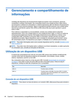 7 Gerenciamento e compartilhamento de
informações
Unidades são dispositivos de armazenamento digital que ajudam você a armazenar, gerenciar,
compartilhar e acessar informações. Seu computador possui uma unidade de disco rígido interna
que armazena o software do computador e o sistema operacional, além de oferecer armazenamento
para todos os seus arquivos pessoais. Alguns computadores também possuem uma unidade óptica
opcional que permite ler e gravar CDs, DVDs ou BDs (discos Blu-ray) e para reproduzir e gravar
áudio e vídeo.
Para melhorar a capacidade ou a funcionalidade, conecte uma unidade externa (adquirida
separadamente), como uma unidade óptica ou uma unidade de disco rígido, ou insira um cartão de
armazenamento digital para importar informações diretamente do seu telefone ou câmera. Uma
unidade flash USB, conectada a uma porta USB no computador, também permite uma rápida
transferência de dados. Alguns dispositivos usam a energia do computador para funcionar, outros
têm alimentação própria. Há dispositivos que exigem a instalação de um software para funcionar.
NOTA: Para obter informações sobre como conectar dispositivos sem fio, consulte Conexão a uma
rede na página 14.
NOTA: Para obter mais informações sobre o software e os drivers necessários, ou saber qual porta
do computador usar, consulte as instruções do fabricante.
Utilização de um dispositivo USB
A maioria dos computadores tem mais de uma porta USB, porque essa interface versátil permite
conectar vários tipos de dispositivos externos ao computador, como teclado, mouse, unidade
externa, impressora, scanner ou hub USB.
Seu computador possui mais de um tipo de porta USB. Consulte Apresentação do computador
na página 4 para saber os tipos de porta USB que este computador possui. Antes de adquirir
dispositivos, verifique se eles são compatíveis com o computador.
Tipo Descrição
USB 2.0 Transfere dados a 60 MB/s.
USB 3.0 Transfere dados a 640 MB/s. As portas USB 3.0, também
conhecidas como portas SuperSpeed, são compatíveis com
dispositivos USB 1.0 e 2.0.
Conexão de um dispositivo USB
CUIDADO: Para reduzir os riscos de danos a um conector USB, utilize pouca força para conectar o
dispositivo.
46 Capítulo 7 Gerenciamento e compartilhamento de informações
 