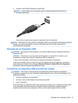 ▲ Conecte o cabo USB do dispositivo à porta USB.
NOTA: A porta USB do seu computador pode ter aparência ligeiramente diferente da
ilustração desta seção.
Você ouvirá um alerta sonoro quando o dispositivo tiver sido detectado.
NOTA: Na primeira vez que conectar um dispositivo USB, uma mensagem será exibida na área de
trabalho e um ícone será exibido na área de notificação para informar que o dispositivo foi
reconhecido pelo computador.
Remoção de um dispositivo USB
CUIDADO: Para reduzir o risco de danos a um conector USB, não puxe o cabo para remover o
dispositivo USB.
CUIDADO: Para reduzir o risco de perda de informações ou o travamento do sistema, use o
procedimento a seguir para remover o dispositivo USB com segurança.
1. Salve suas informações e feche todos os programas associados ao dispositivo.
2. Na área de trabalho, clique ou toque no ícone de hardware da área de notificação, na extrema
direita da barra de tarefas. Uma mensagem Remover Hardware e Ejetar Mídia com Segurança
será exibida. Siga as instruções apresentadas na tela.
Conexão de um dispositivo USB acionado por energia
CUIDADO: Para reduzir o risco de danos ao equipamento quando conectar um dispositivo
energizado, assegure-se de que o dispositivo esteja desligado e que o cabo de alimentação de CA
esteja desconectado.
1. Conecte o dispositivo ao computador.
2. Conecte o cabo de alimentação a uma tomada de parede.
3. Ligue o dispositivo.
Para desconectar um dispositivo externo não acionado por energia, pare o dispositivo e desconecte-
-o do computador. Para desconectar um dispositivo externo acionado por energia, desligue o
dispositivo, desconecte-o do computador e retire o cabo de alimentação de CA da tomada.
Utilização de um dispositivo USB 47
 