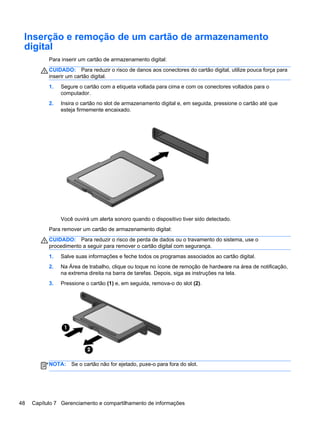 Inserção e remoção de um cartão de armazenamento
digital
Para inserir um cartão de armazenamento digital:
CUIDADO: Para reduzir o risco de danos aos conectores do cartão digital, utilize pouca força para
inserir um cartão digital.
1. Segure o cartão com a etiqueta voltada para cima e com os conectores voltados para o
computador.
2. Insira o cartão no slot de armazenamento digital e, em seguida, pressione o cartão até que
esteja firmemente encaixado.
Você ouvirá um alerta sonoro quando o dispositivo tiver sido detectado.
Para remover um cartão de armazenamento digital:
CUIDADO: Para reduzir o risco de perda de dados ou o travamento do sistema, use o
procedimento a seguir para remover o cartão digital com segurança.
1. Salve suas informações e feche todos os programas associados ao cartão digital.
2. Na Área de trabalho, clique ou toque no ícone de remoção de hardware na área de notificação,
na extrema direita na barra de tarefas. Depois, siga as instruções na tela.
3. Pressione o cartão (1) e, em seguida, remova-o do slot (2).
NOTA: Se o cartão não for ejetado, puxe-o para fora do slot.
48 Capítulo 7 Gerenciamento e compartilhamento de informações
 