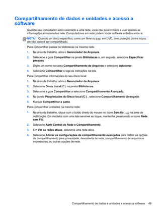 Compartilhamento de dados e unidades e acesso a
software
Quando seu computador está conectado a uma rede, você não está limitado a usar apenas as
informações armazenadas nele. Computadores em rede podem trocar software e dados entre si.
NOTA: Quando um disco específico, como um filme ou jogo em DVD, tiver proteção contra cópia,
ele não poderá ser compartilhado.
Para compartilhar pastas ou bibliotecas na mesma rede:
1. Na área de trabalho, abra o Gerenciador de Arquivos.
2. Selecione a guia Compartilhar na janela Bibliotecas e, em seguida, selecione Especificar
pessoas.
3. Digite um nome na caixa Compartilhamento de Arquivos e selecione Adicionar.
4. Selecione Compartilhar e siga as instruções na tela.
Para compartilhar informações do seu disco local:
1. Na área de trabalho, abra o Gerenciador de Arquivos.
2. Selecione Disco Local (C:) na janela Bibliotecas.
3. Selecione a guia Compartilhar e selecione Compartilhamento Avançado.
4. Na janela Propriedades do Disco local (C:) , selecione Compartilhamento Avançado.
5. Marque Compartilhar a pasta.
Para compartilhar unidades na mesma rede:
1. Na área de trabalho, clique com o botão direito do mouse no ícone Sem fio na área de
notificação. Em modelos com uma tela sensível ao toque, mantenha pressionado o ícone Rede
sem Fio.
2. Selecione Abrir Central de Rede e Compartilhamento.
3. Em Ver as redes ativas, selecione uma rede ativa.
4. Selecione Alterar as configurações de compartilhamento avançadas para definir as opções
de compartilhamento para privacidade, descoberta de rede, compartilhamento de arquivos e
impressoras, ou outras opções de rede.
Compartilhamento de dados e unidades e acesso a software 49
 