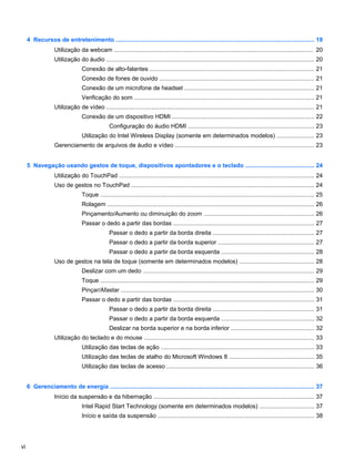 4 Recursos de entretenimento ....................................................................................................................... 19
Utilização da webcam ........................................................................................................................ 20
Utilização do áudio ............................................................................................................................. 20
Conexão de alto-falantes ................................................................................................... 21
Conexão de fones de ouvido ............................................................................................. 21
Conexão de um microfone de headset .............................................................................. 21
Verificação do som ............................................................................................................ 21
Utilização de vídeo ............................................................................................................................. 21
Conexão de um dispositivo HDMI ..................................................................................... 22
Configuração do áudio HDMI ............................................................................ 23
Utilização do Intel Wireless Display (somente em determinados modelos) ...................... 23
Gerenciamento de arquivos de áudio e vídeo .................................................................................... 23
5 Navegação usando gestos de toque, dispositivos apontadores e o teclado ......................................... 24
Utilização do TouchPad ..................................................................................................................... 24
Uso de gestos no TouchPad .............................................................................................................. 24
Toque ................................................................................................................................. 25
Rolagem ............................................................................................................................ 26
Pinçamento/Aumento ou diminuição do zoom .................................................................. 26
Passar o dedo a partir das bordas ..................................................................................... 27
Passar o dedo a partir da borda direita ............................................................. 27
Passar o dedo a partir da borda superior .......................................................... 27
Passar o dedo a partir da borda esquerda ........................................................ 28
Uso de gestos na tela de toque (somente em determinados modelos) ............................................. 28
Deslizar com um dedo ....................................................................................................... 29
Toque ................................................................................................................................. 29
Pinçar/Afastar .................................................................................................................... 30
Passar o dedo a partir das bordas ..................................................................................... 31
Passar o dedo a partir da borda direita ............................................................. 31
Passar o dedo a partir da borda esquerda ........................................................ 32
Deslizar na borda superior e na borda inferior .................................................. 32
Utilização do teclado e do mouse ...................................................................................................... 33
Utilização das teclas de ação ............................................................................................ 33
Utilização das teclas de atalho do Microsoft Windows 8 ................................................... 35
Utilização das teclas de acesso ......................................................................................... 36
6 Gerenciamento de energia ........................................................................................................................... 37
Início da suspensão e da hibernação ................................................................................................. 37
Intel Rapid Start Technology (somente em determinados modelos) ................................. 37
Início e saída da suspensão .............................................................................................. 38
vi
 