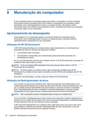 8 Manutenção do computador
É muito importante fazer a manutenção regular para manter o computador em ótimas condições.
Este capítulo fornece informações sobre como melhorar o desempenho do computador usando
ferramentas como o Desfragmentador de disco e a Limpeza de disco. Ele também contém
informações sobre como atualizar seus programas e drivers, instruções para limpar seu computador
e dicas para viajar com seu computador.
Aprimoramento do desempenho
Todos desejam ter um computador rápido e, ao executar tarefas de manutenção usando
ferramentas, como o Desfragmentador de disco e a Limpeza de disco, você pode melhorar
significativamente o desempenho do seu computador.
Utilização do HP 3D DriveGuard
O HP 3D DriveGuard protege uma unidade de disco rígido estacionando-a e interrompendo as
solicitações de dados em qualquer das seguintes condições:
● O computador sofre uma queda.
● O computador é transportado com a tela fechada quando está sendo executado com
alimentação por bateria.
Em um curto período após o término de um desses eventos, o HP 3D DriveGuard faz a operação da
unidade de disco rígido voltar ao normal.
NOTA: Como as unidades SSD (solid-state drives) não possuem partes móveis, o HP 3D
DriveGuard não é necessário.
NOTA: Os discos rígidos na unidade de disco rígido principal são protegidos pelo HP 3D
DriveGuard. As unidades de disco rígido conectadas a portas USB não são protegidas pelo HP 3D
DriveGuard.
Para obter mais informações, consulte a Ajuda do software HP 3D DriveGuard.
Utilização do Desfragmentador de disco
Com o tempo, os arquivos da unidade de disco rígido do computador ficam fragmentados. Uma
unidade fragmentada significa que os dados que ela contém não são contínuos (sequenciais) e, por
isso, a unidade de disco rígido trabalha mais para localizar os arquivos, tornando o computador
lento. O Desfragmentador de disco consolida (ou reconhece fisicamente) os arquivos e pastas
fragmentados no disco rígido para que o sistema possa funcionar de forma mais eficiente.
NOTA: Não é necessário executar o Desfragmentador de disco em unidades SSD.
Uma vez iniciado, o Desfragmentador de disco funciona sem supervisão. Contudo, dependendo do
tamanho de sua unidade de disco rígido e do número de arquivos fragmentados, o Desfragmentador
de disco pode levar mais de uma hora para concluir a operação.
A HP recomenda desfragmentar sua unidade de disco rígido pelo menos uma vez por mês. Você
pode configurar o sistema para executar o Desfragmentador de disco mensalmente, mas pode
também executá-lo de forma manual em qualquer momento.
50 Capítulo 8 Manutenção do computador
 