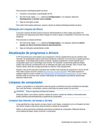 Para executar o Desfragmentador de disco:
1. Conecte o computador à alimentação de CA.
2. Na Tela Inicial, digite disco, selecione Configurações e, em seguida, selecione
Desfragmentar e otimizar suas unidades.
3. Siga as instruções na tela.
Para obter informações adicionais, acesse a Ajuda do software Desfragmentador de disco.
Utilização da Limpeza de Disco
O recurso Limpeza de Disco procura arquivos desnecessários no disco rígido que podem ser
removidos com segurança para liberar espaço em disco e ajuda o computador a funcionar com mais
eficiência.
Para executar a Limpeza de Disco:
1. Na Tela Inicial, digite disco, selecione Configurações e, em seguida, selecione Liberar
espaço em disco excluindo arquivos desnecessários.
2. Siga as instruções apresentadas na tela.
Atualização de programas e drivers
A HP recomenda que você atualize seus programas e drivers regularmente para as versões mais
recentes. As atualizações podem solucionar problemas e oferecer novos recursos e opções para seu
computador. A tecnologia está sempre mudando. Atualizar programas e drivers permite que o
computador opere com a tecnologia mais recente. Por exemplo, componentes gráficos antigos
podem não funcionar corretamente com os softwares de jogos mais recentes. Sem o driver mais
recente, talvez você não consiga aproveitar ao máximo o seu equipamento.
Acesse o site da HP para fazer download das versões mais recentes de programas e drivers da HP.
Para obter suporte nos EUA, acesse http://www.hp.com/go/contactHP. Para obter suporte em
qualquer lugar do mundo, acesse http://welcome.hp.com/country/us/en/wwcontact_us.html. Você
também pode se inscrever para receber notificações de atualizações automáticas quando elas
estiverem disponíveis.
Limpeza do computador
Limpar o computador e os dispositivos externos ajuda a mantê-los em boas condições de operação.
Seu você não limpar o computador, poeira e partículas de sujeira podem se acumular.
CUIDADO: Evite os seguintes produtos de limpeza:
Solventes fortes, como álcool, acetona, cloreto de amônio, cloreto de metileno e hidrocarbonetos
podem danificar permanentemente a superfície do computador.
Limpeza das laterais, da tampa e da tela
Limpe gentilmente a tela usando um pano macio e sem fiapos, umedecido com um limpador de vidro
sem álcool. Espere a tela secar antes de fechar a tampa do computador.
Utilize um lenço germicida umedecido para limpar as laterais do computador. Materiais fibrosos,
como toalhas de papel, podem arranhar o computador.
Atualização de programas e drivers 51
 