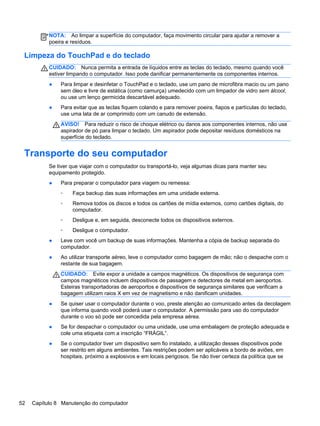 NOTA: Ao limpar a superfície do computador, faça movimento circular para ajudar a remover a
poeira e resíduos.
Limpeza do TouchPad e do teclado
CUIDADO: Nunca permita a entrada de líquidos entre as teclas do teclado, mesmo quando você
estiver limpando o computador. Isso pode danificar permanentemente os componentes internos.
● Para limpar e desinfetar o TouchPad e o teclado, use um pano de microfibra macio ou um pano
sem óleo e livre de estática (como camurça) umedecido com um limpador de vidro sem álcool,
ou use um lenço germicida descartável adequado.
● Para evitar que as teclas fiquem colando e para remover poeira, fiapos e partículas do teclado,
use uma lata de ar comprimido com um canudo de extensão.
AVISO! Para reduzir o risco de choque elétrico ou danos aos componentes internos, não use
aspirador de pó para limpar o teclado. Um aspirador pode depositar resíduos domésticos na
superfície do teclado.
Transporte do seu computador
Se tiver que viajar com o computador ou transportá-lo, veja algumas dicas para manter seu
equipamento protegido.
● Para preparar o computador para viagem ou remessa:
◦ Faça backup das suas informações em uma unidade externa.
◦ Remova todos os discos e todos os cartões de mídia externos, como cartões digitais, do
computador.
◦ Desligue e, em seguida, desconecte todos os dispositivos externos.
◦ Desligue o computador.
● Leve com você um backup de suas informações. Mantenha a cópia de backup separada do
computador.
● Ao utilizar transporte aéreo, leve o computador como bagagem de mão; não o despache com o
restante de sua bagagem.
CUIDADO: Evite expor a unidade a campos magnéticos. Os dispositivos de segurança com
campos magnéticos incluem dispositivos de passagem e detectores de metal em aeroportos.
Esteiras transportadoras de aeroportos e dispositivos de segurança similares que verificam a
bagagem utilizam raios X em vez de magnetismo e não danificam unidades.
● Se quiser usar o computador durante o voo, preste atenção ao comunicado antes da decolagem
que informa quando você poderá usar o computador. A permissão para uso do computador
durante o voo só pode ser concedida pela empresa aérea.
● Se for despachar o computador ou uma unidade, use uma embalagem de proteção adequada e
cole uma etiqueta com a inscrição “FRÁGIL”.
● Se o computador tiver um dispositivo sem fio instalado, a utilização desses dispositivos pode
ser restrito em alguns ambientes. Tais restrições podem ser aplicáveis a bordo de aviões, em
hospitais, próximo a explosivos e em locais perigosos. Se não tiver certeza da política que se
52 Capítulo 8 Manutenção do computador
 