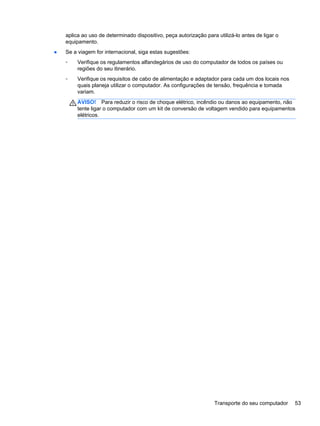aplica ao uso de determinado dispositivo, peça autorização para utilizá-lo antes de ligar o
equipamento.
● Se a viagem for internacional, siga estas sugestões:
◦ Verifique os regulamentos alfandegários de uso do computador de todos os países ou
regiões do seu itinerário.
◦ Verifique os requisitos de cabo de alimentação e adaptador para cada um dos locais nos
quais planeja utilizar o computador. As configurações de tensão, frequência e tomada
variam.
AVISO! Para reduzir o risco de choque elétrico, incêndio ou danos ao equipamento, não
tente ligar o computador com um kit de conversão de voltagem vendido para equipamentos
elétricos.
Transporte do seu computador 53
 