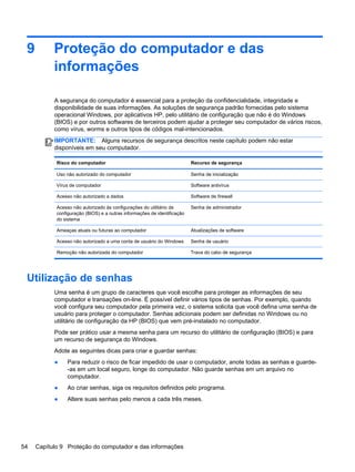 9 Proteção do computador e das
informações
A segurança do computador é essencial para a proteção da confidencialidade, integridade e
disponibilidade de suas informações. As soluções de segurança padrão fornecidas pelo sistema
operacional Windows, por aplicativos HP, pelo utilitário de configuração que não é do Windows
(BIOS) e por outros softwares de terceiros podem ajudar a proteger seu computador de vários riscos,
como vírus, worms e outros tipos de códigos mal-intencionados.
IMPORTANTE: Alguns recursos de segurança descritos neste capítulo podem não estar
disponíveis em seu computador.
Risco do computador Recurso de segurança
Uso não autorizado do computador Senha de inicialização
Vírus de computador Software antivírus
Acesso não autorizado a dados Software de firewall
Acesso não autorizado às configurações do utilitário de
configuração (BIOS) e a outras informações de identificação
do sistema
Senha de administrador
Ameaças atuais ou futuras ao computador Atualizações de software
Acesso não autorizado a uma conta de usuário do Windows Senha de usuário
Remoção não autorizada do computador Trava do cabo de segurança
Utilização de senhas
Uma senha é um grupo de caracteres que você escolhe para proteger as informações de seu
computador e transações on-line. É possível definir vários tipos de senhas. Por exemplo, quando
você configura seu computador pela primeira vez, o sistema solicita que você defina uma senha de
usuário para proteger o computador. Senhas adicionais podem ser definidas no Windows ou no
utilitário de configuração da HP (BIOS) que vem pré-instalado no computador.
Pode ser prático usar a mesma senha para um recurso do utilitário de configuração (BIOS) e para
um recurso de segurança do Windows.
Adote as seguintes dicas para criar e guardar senhas:
● Para reduzir o risco de ficar impedido de usar o computador, anote todas as senhas e guarde-
-as em um local seguro, longe do computador. Não guarde senhas em um arquivo no
computador.
● Ao criar senhas, siga os requisitos definidos pelo programa.
● Altere suas senhas pelo menos a cada três meses.
54 Capítulo 9 Proteção do computador e das informações
 