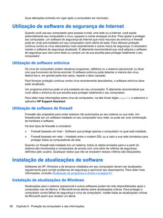 Suas alterações entrarão em vigor após o computador ser reiniciado.
Utilização de software de segurança de Internet
Quando você usa seu computador para acessar e-mail, uma rede ou a Internet, você expõe
potencialmente seu computador a vírus, spyware e outras ameaças on-line. Para ajudar a proteger
seu computador, um software de segurança de Internet que inclui recursos de antivírus e firewall
pode ter vindo pré-instalado em seu computador como oferta de teste. Para oferecer proteção
contínua contra os vírus descobertos mais recentemente e outros riscos de segurança, é necessário
manter o software de segurança atualizado. É altamente recomendável que você adquira o software
de segurança que veio como teste ou compre um de sua escolha para proteger totalmente o seu
computador.
Utilização de software antivírus
Os vírus de computador podem desativar programas, utilitários ou o sistema operacional, ou fazer
com que funcionem de forma anormal. O software antivírus pode detectar a maioria dos vírus,
destruí-los e, em grande parte dos casos, reparar o dano causado.
Para fornecer proteção contínua contra vírus recentemente descobertos, o software antivírus deve
estar atualizado.
Um programa antivírus pode vir pré-instalado em seu computador. É altamente recomendável que
você utilize o antivírus da sua escolha para proteger totalmente o seu computador.
Para obter mais informações sobre vírus de computador, na tela Iniciar digite suporte e selecione o
aplicativo HP Support Assistant.
Utilização de software de firewall
Firewalls são projetados para evitar acessos não autorizados ao seu sistema ou sua rede. Um
firewall pode ser um software instalado no seu computador e/ou rede, ou pode ser uma combinação
de hardware e software.
Há dois tipos de firewalls a considerar:
● Firewall baseado em host – Software que protege apenas o computador no qual está instalado.
● Firewall baseado em rede – Instalado entre o modem DSL ou a cabo e sua rede doméstica para
proteger todos os computadores da rede.
Quando um firewall está instalado em um sistema, todos os dados enviados para e a partir do
sistema são monitorados e comparados de acordo com uma série de critérios de segurança
definidos pelo usuário. Quaisquer dados que não se encaixem nesses critérios são bloqueados.
Instalação de atualizações de software
Softwares da HP, Windows e de terceiros instalados em seu computador devem ser atualizados
regularmente para corrigir problemas de segurança e aprimorar seu desempenho. Para obter mais
informações, consulte Atualização de programas e drivers na página 51.
Instalação de atualizações do Windows
Atualizações para o sistema operacional e outros softwares podem ter sido disponibilizadas após o
computador sair da fábrica. A Microsoft envia alertas sobre atualizações críticas. Para proteger o
computador contra falhas de segurança e vírus de computador, instale todas as atualizações críticas
da Microsoft assim que receber um alerta.
56 Capítulo 9 Proteção do computador e das informações
 