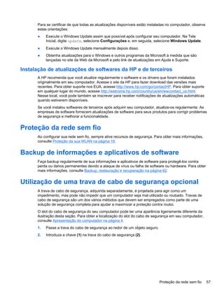 Para se certificar de que todas as atualizações disponíveis estão instaladas no computador, observe
estas orientações:
● Execute o Windows Update assim que possível após configurar seu computador. Na Tela
Inicial, digite update, selecione Configurações e, em seguida, selecione Windows Update.
● Execute o Windows Update mensalmente depois disso.
● Obtenha atualizações para o Windows e outros programas da Microsoft à medida que são
lançadas no site da Web da Microsoft e pelo link de atualizações em Ajuda e Suporte.
Instalação de atualizações de softwares da HP e de terceiros
A HP recomenda que você atualize regularmente o software e os drivers que foram instalados
originalmente em seu computador. Acesse o site da HP para fazer download das versões mais
recentes. Para obter suporte nos EUA, acesse http://www.hp.com/go/contactHP. Para obter suporte
em qualquer lugar do mundo, acesse http://welcome.hp.com/country/us/en/wwcontact_us.html.
Nesse local, você pode também se inscrever para receber notificações de atualizações automáticas
quando estiverem disponíveis.
Se você instalou softwares de terceiros após adquirir seu computador, atualize-os regularmente. As
empresas de software fornecem atualizações de software para seus produtos para corrigir problemas
de segurança e melhorar a funcionalidade.
Proteção da rede sem fio
Ao configurar sua rede sem fio, sempre ative recursos de segurança. Para obter mais informações,
consulte Proteção da sua WLAN na página 16.
Backup de informações e aplicativos de software
Faça backup regularmente de sua informações e aplicativos de software para protegê-los contra
perda ou danos permanentes devido a ataque de vírus ou falha de software ou hardware. Para obter
mais informações, consulte Backup, restauração e recuperação na página 62.
Utilização de uma trava de cabo de segurança opcional
A trava de cabo de segurança, adquirida separadamente, é projetada para agir como um
impedimento, mas pode não impedir que um computador seja mal utilizado ou roubado. Travas de
cabo de segurança são um dos vários métodos que devem ser empregados como parte de uma
solução de segurança completa para ajudar a maximizar a proteção contra roubo.
O slot do cabo de segurança do seu computador pode ter uma aparência ligeiramente diferente da
ilustração desta seção. Para obter a localização do slot do cabo de segurança em seu computador,
consulte Apresentação do computador na página 4.
1. Passe a trava do cabo de segurança ao redor de um objeto seguro.
2. Introduza a chave (1) na trava do cabo de segurança (2).
Proteção da rede sem fio 57
 