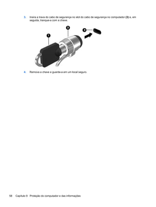 3. Insira a trava do cabo de segurança no slot do cabo de segurança no computador (3) e, em
seguida, tranque-a com a chave.
4. Remova a chave e guarde-a em um local seguro.
58 Capítulo 9 Proteção do computador e das informações
 