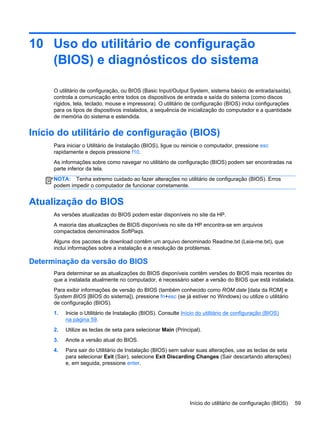 10 Uso do utilitário de configuração
(BIOS) e diagnósticos do sistema
O utilitário de configuração, ou BIOS (Basic Input/Output System, sistema básico de entrada/saída),
controla a comunicação entre todos os dispositivos de entrada e saída do sistema (como discos
rígidos, tela, teclado, mouse e impressora). O utilitário de configuração (BIOS) inclui configurações
para os tipos de dispositivos instalados, a sequência de inicialização do computador e a quantidade
de memória do sistema e estendida.
Início do utilitário de configuração (BIOS)
Para iniciar o Utilitário de Instalação (BIOS), ligue ou reinicie o computador, pressione esc
rapidamente e depois pressione f10.
As informações sobre como navegar no utilitário de configuração (BIOS) podem ser encontradas na
parte inferior da tela.
NOTA: Tenha extremo cuidado ao fazer alterações no utilitário de configuração (BIOS). Erros
podem impedir o computador de funcionar corretamente.
Atualização do BIOS
As versões atualizadas do BIOS podem estar disponíveis no site da HP.
A maioria das atualizações de BIOS disponíveis no site da HP encontra-se em arquivos
compactados denominados SoftPaqs.
Alguns dos pacotes de download contêm um arquivo denominado Readme.txt (Leia-me.txt), que
inclui informações sobre a instalação e a resolução de problemas.
Determinação da versão do BIOS
Para determinar se as atualizações do BIOS disponíveis contêm versões do BIOS mais recentes do
que a instalada atualmente no computador, é necessário saber a versão do BIOS que está instalada.
Para exibir informações de versão do BIOS (também conhecido como ROM date [data da ROM] e
System BIOS [BIOS do sistema]), pressione fn+esc (se já estiver no Windows) ou utilize o utilitário
de configuração (BIOS).
1. Inicie o Utilitário de Instalação (BIOS). Consulte Início do utilitário de configuração (BIOS)
na página 59.
2. Utilize as teclas de seta para selecionar Main (Principal).
3. Anote a versão atual do BIOS.
4. Para sair do Utilitário de Instalação (BIOS) sem salvar suas alterações, use as teclas de seta
para selecionar Exit (Sair), selecione Exit Discarding Changes (Sair descartando alterações)
e, em seguida, pressione enter.
Início do utilitário de configuração (BIOS) 59
 
