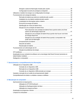 Ativação e saída da hibernação iniciada pelo usuário ....................................................... 38
Configuração da senha de proteção ao despertar ............................................................ 38
Utilizando o medidor de energia e as configurações de energia ....................................................... 39
Funcionamento com energia da bateria ............................................................................................. 39
Remoção de bateria que pode ser substituída pelo usuário ............................................. 39
Instalação de uma bateria substituível pelo usuário .......................................................... 40
Localização de informações sobre a bateria ..................................................................... 40
Economia de energia da bateria ........................................................................................ 41
Identificação de níveis de bateria fraca ............................................................................. 41
Solução de uma condição de bateria fraca ....................................................................... 41
Para solucionar uma condição de bateria fraca quando existe uma fonte
externa de alimentação disponível .................................................................... 41
Solução de uma condição de bateria fraca quando não houver uma fonte
de energia disponível ........................................................................................ 41
Solução de uma condição de bateria fraca quando o computador não
puder sair da hibernação .................................................................................. 42
Armazenamento da bateria ............................................................................................... 42
Descarte de bateria ........................................................................................................... 42
Recolocação da bateria ..................................................................................................... 42
Funcionamento com alimentação de CA ........................................................................................... 43
Solução de problemas de energia ..................................................................................... 43
HP CoolSense .................................................................................................................................... 44
Atualização de seu conteúdo de software com a tecnologia Intel Smart Connect (somente em
determinados modelos) ...................................................................................................................... 44
Desligando o computador .................................................................................................................. 44
7 Gerenciamento e compartilhamento de informações ............................................................................... 46
Utilização de um dispositivo USB ....................................................................................................... 46
Conexão de um dispositivo USB ....................................................................................... 46
Remoção de um dispositivo USB ...................................................................................... 47
Conexão de um dispositivo USB acionado por energia .................................................... 47
Inserção e remoção de um cartão de armazenamento digital ........................................................... 48
Compartilhamento de dados e unidades e acesso a software ........................................................... 49
8 Manutenção do computador ........................................................................................................................ 50
Aprimoramento do desempenho ........................................................................................................ 50
Utilização do HP 3D DriveGuard ....................................................................................... 50
Utilização do Desfragmentador de disco ........................................................................... 50
Utilização da Limpeza de Disco ......................................................................................... 51
Atualização de programas e drivers ................................................................................................... 51
Limpeza do computador ..................................................................................................................... 51
vii
 