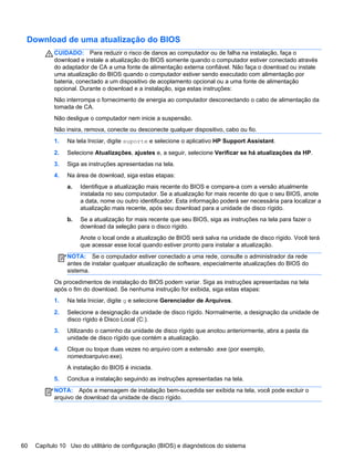 Download de uma atualização do BIOS
CUIDADO: Para reduzir o risco de danos ao computador ou de falha na instalação, faça o
download e instale a atualização do BIOS somente quando o computador estiver conectado através
do adaptador de CA a uma fonte de alimentação externa confiável. Não faça o download ou instale
uma atualização do BIOS quando o computador estiver sendo executado com alimentação por
bateria, conectado a um dispositivo de acoplamento opcional ou a uma fonte de alimentação
opcional. Durante o download e a instalação, siga estas instruções:
Não interrompa o fornecimento de energia ao computador desconectando o cabo de alimentação da
tomada de CA.
Não desligue o computador nem inicie a suspensão.
Não insira, remova, conecte ou desconecte qualquer dispositivo, cabo ou fio.
1. Na tela Iniciar, digite suporte e selecione o aplicativo HP Support Assistant.
2. Selecione Atualizações, ajustes e, a seguir, selecione Verificar se há atualizações da HP.
3. Siga as instruções apresentadas na tela.
4. Na área de download, siga estas etapas:
a. Identifique a atualização mais recente do BIOS e compare-a com a versão atualmente
instalada no seu computador. Se a atualização for mais recente do que o seu BIOS, anote
a data, nome ou outro identificador. Esta informação poderá ser necessária para localizar a
atualização mais recente, após seu download para a unidade de disco rígido.
b. Se a atualização for mais recente que seu BIOS, siga as instruções na tela para fazer o
download da seleção para o disco rígido.
Anote o local onde a atualização de BIOS será salva na unidade de disco rígido. Você terá
que acessar esse local quando estiver pronto para instalar a atualização.
NOTA: Se o computador estiver conectado a uma rede, consulte o administrador da rede
antes de instalar qualquer atualização de software, especialmente atualizações do BIOS do
sistema.
Os procedimentos de instalação do BIOS podem variar. Siga as instruções apresentadas na tela
após o fim do download. Se nenhuma instrução for exibida, siga estas etapas:
1. Na tela Iniciar, digite g e selecione Gerenciador de Arquivos.
2. Selecione a designação da unidade de disco rígido. Normalmente, a designação da unidade de
disco rígido é Disco Local (C:).
3. Utilizando o caminho da unidade de disco rígido que anotou anteriormente, abra a pasta da
unidade de disco rígido que contém a atualização.
4. Clique ou toque duas vezes no arquivo com a extensão .exe (por exemplo,
nomedoarquivo.exe).
A instalação do BIOS é iniciada.
5. Conclua a instalação seguindo as instruções apresentadas na tela.
NOTA: Após a mensagem de instalação bem-sucedida ser exibida na tela, você pode excluir o
arquivo de download da unidade de disco rígido.
60 Capítulo 10 Uso do utilitário de configuração (BIOS) e diagnósticos do sistema
 