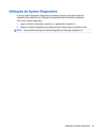 Utilização do System Diagnostics
O recurso System Diagnostics (Diagnósticos do sistema) permite a execução de testes de
diagnóstico para determinar se o hardware do computador está funcionando corretamente.
Para iniciar o System Diagnostics:
1. Ligue ou reinicie o computador, pressione esc rapidamente e pressione f2.
2. Selecione o teste de diagnóstico que deseja executar e depois siga as instruções na tela.
NOTA: Caso precise interromper um teste de diagnóstico em execução, pressione esc.
Utilização do System Diagnostics 61
 