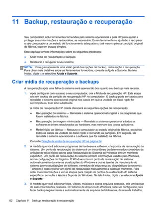 11 Backup, restauração e recuperação
Seu computador inclui ferramentas fornecidas pelo sistema operacional e pela HP para ajudar a
proteger suas informações e restaurá-las, se necessário. Essas ferramentas o ajudarão a recuperar
o seu computador a um estado de funcionamento adequado ou até mesmo para a condição original
de fábrica, tudo em etapas simples.
Este capítulo fornece informações sobre os seguintes processos:
● Criar mídia de recuperação e backups
● Restaurar e recuperar o seu sistema
NOTA: Este guia apresenta uma visão geral das opções de backup, restauração e recuperação.
Para obter mais detalhes sobre as ferramentas fornecidas, consulte a Ajuda e Suporte. Na tela
Iniciar, digite a e selecione Ajuda e Suporte.
Criar mídia de recuperação e backups
A recuperação após uma falha do sistema será apenas tão boa quanto seu backup mais recente.
1. Após configurar com sucesso o seu computador, crie a Mídia de recuperação HP. Esta etapa
cria um backup da partição de recuperação HP no computador. O backup pode ser usado para
reinstalar o sistema operacional original nos casos em que a unidade de disco rígido for
corrompida ou tiver sido substituída.
A mídia de recuperação HP criada oferecerá as seguintes opções de recuperação:
● Recuperação do sistema — Reinstala o sistema operacional original e os programas que
foram instalados na fábrica.
● Recuperação de imagem minimizada — Reinstala o sistema operacional e todos os
softwares e drivers relacionados ao hardware, mas nenhum dos outros aplicativos.
● Redefinição de fábrica — Restaura o computador ao estado original de fábrica, excluindo
todos os dados da unidade de disco rígido e recriando as partições. Em seguida, ele
reinstala o sistema operacional e o software que foi instalado na fábrica.
Consulte Criação de mídia de recuperação HP na página 64.
2. À medida que você adicionar programas de hardware e software, crie pontos de restauração do
sistema. Um ponto de restauração do sistema é um instantâneo de determinados conteúdos da
unidade de disco rígido salvos pela Restauração do Sistema do Windows em um momento
específico. Um ponto de restauração do sistema contém informações usadas pelo Windows,
como configurações do Registro. O Windows cria um ponto de restauração do sistema
automaticamente durante as atualizações do Windows e outras tarefas de manutenção do
sistema (como atualizações de software, varredura de segurança ou diagnósticos do sistema).
Também é possível criar um ponto de restauração manualmente a qualquer momento. Para
obter mais informações e ver as etapas para criação de pontos de restauração do sistema
específicos, consulte a Ajuda e Suporte do Windows. Na tela Iniciar, digite a e selecione Ajuda
e Suporte.
3. À medida que você adicionar fotos, vídeos, músicas e outros arquivos pessoais, crie um backup
de suas informações pessoais. O Histórico de Arquivos do Windows pode ser configurado para
fazer backup regularmente e automaticamente de arquivos de bibliotecas, da área de trabalho,
62 Capítulo 11 Backup, restauração e recuperação
 