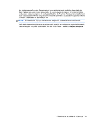 dos contatos e dos favoritos. Se os arquivos forem acidentalmente excluídos da unidade de
disco rígido e não puderem ser recuperados da Lixeira, ou se os arquivos forem corrompidos,
você poderá restaurar arquivos do backup do Histórico de Arquivos. Restaurar arquivos também
é útil caso decida redefinir o computador reinstalando o Windows ou decida recuperar o sistema
usando o Gerenciador de recuperação HP.
NOTA: O Histórico de Arquivos não é ativado por padrão, portanto é necessário ativá-lo.
Para obter mais informações e ver as etapas para ativação do Histórico de arquivo do Windows,
consulte a Ajuda e Suporte do Windows. Na tela Iniciar, digite a e selecione Ajuda e Suporte.
Criar mídia de recuperação e backups 63
 