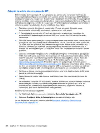 Criação de mídia de recuperação HP
O Gerenciador de recuperação HP é um programa que oferece uma maneira de criar mídia de
recuperação após configurar o computador com sucesso. A mídia de recuperação da HP pode ser
usada para realizar uma recuperação do sistema se o disco rígido for corrompido. A recuperação do
sistema reinstala o sistema operacional original e os programas instalados na fábrica e configura as
definições dos programas. A mídia de recuperação HP também pode ser usada para personalizar o
sistema ou ajudar na substituição de uma unidade de disco rígido.
● Apenas um conjunto de mídias de recuperação HP pode ser criado. Manuseie essas
ferramentas de recuperação com cuidado e guarde-as em local seguro.
● O Gerenciador de recuperação HP verifica o computador e determina a capacidade de
armazenamento necessária para a unidade flash ou o número de DVDs vazios que serão
necessários.
● Para criar discos de recuperação, o computador precisa ter uma unidade óptica com recurso de
gravação de DVD e você deve utilizar somente discos DVD-R, DVD+R, DVD-R DL ou DVD+R
DL vazios e de alta qualidade. Não utilize discos regraváveis como CD±RW, DVD±RW, DVD
±RW com camada dupla ou BD-RE (Blu-ray regravável); eles não são compatíveis com o
software HP Recovery Manager. Ou você pode utilizar uma unidade flash USB vazia e de alta
qualidade.
● Caso seu computador não possua uma unidade óptica integrada com recurso de gravação de
DVDs mas você queira criar mídias de recuperação em DVD, use uma unidade óptica externa
opcional (adquirida separadamente) para criar discos de recuperação ou adquira discos de
recuperação para seu computador no site da HP. Para obter suporte nos EUA, acesse
http://www.hp.com/go/contactHP. Para obter suporte em qualquer lugar do mundo, acesse
http://welcome.hp.com/country/us/en/wwcontact_us.html. Caso use uma unidade óptica externa,
ela deve ser conectada diretamente a uma porta USB no computador; a unidade não pode ser
conectada a uma porta USB em um dispositivo externo, como por exemplo um hub USB.
● Certifique-se de que o computador esteja conectado a uma fonte de alimentação de CA antes
de criar a mídia de recuperação.
● Esse processo de criação pode demorar uma hora ou mais. Não interrompa o processo de
criação.
● Se necessário, é possível sair do programa antes de ter finalizado a criação de todos os discos
de recuperação. O Gerenciador de recuperação HP terminará de gravar o DVD atual. Na
próxima vez que o Gerenciador de recuperação HP for iniciado, o aplicativo solicitará a
continuação, e os discos remanescentes serão gravados.
Para criar a mídia de recuperação HP:
1. Na Tela Inicial, digite recuperação e selecione Gerenciador de recuperação HP.
2. Selecione Criação de Mídia de Recuperação e siga as instruções na tela.
Se um dia precisar recuperar o sistema, consulte Recuperar utilizando o Gerenciador de
recuperação HP na página 68.
64 Capítulo 11 Backup, restauração e recuperação
 