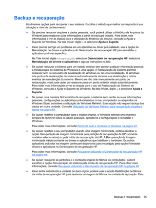 Backup e recuperação
Há diversas opções para recuperar o seu sistema. Escolha o método que melhor corresponda à sua
situação e nível de conhecimento:
● Se precisar restaurar arquivos e dados pessoais, você poderá utilizar o Histórico de Arquivos do
Windows para restaurar suas informações a partir de backups criados. Para obter mais
informações e ver as etapas para a utilização do Histórico de arquivo, consulte a Ajuda e
Suporte do Windows. Na tela Iniciar, digite a e selecione Ajuda e Suporte.
● Caso precise corrigir um problema em um aplicativo ou driver pré-instalado, use a opção de
Reinstalação de drivers e aplicativos do Gerenciador de recuperação HP para reinstalar o
aplicativo ou driver específico.
Na Tela Inicial, digite recuperação, selecione Gerenciador de recuperação HP, selecione
Reinstalação de drivers e aplicativos e siga as instruções na tela.
● Se quiser restaurar o sistema para um estado anterior sem perder qualquer informação pessoal,
a Restauração do Sistema do Windows é uma opção. A Restauração do Sistema permite
restaurar sem os requisitos da Atualização do Windows ou de uma reinstalação. O Windows
cria pontos de restauração do sistema automaticamente durante sua atualização e outros
eventos de manutenção do sistema. Mesmo se não criar manualmente um ponto de
restauração, você pode optar por restaurar para um ponto anterior criado automaticamente.
Para obter mais informações e ver as etapas para o uso do Restauração do Sistema do
Windows, consulte a Ajuda e Suporte do Windows. Na tela Iniciar, digite a e selecione Ajuda e
Suporte.
● Se quiser uma maneira fácil e rápida de recuperar o sistema sem perder as suas informações
pessoais, configurações ou aplicativos pré-instalados no seu computador ou adquiridos na
Windows Store, considere a utilização do Windows Refresh. Essa opção não requer backup dos
dados em outra unidade. Consulte Utilização do Windows Refresh para recuperação simples e
rápida na página 67.
● Se quiser redefinir o computador para o estado original, o Windows oferece uma maneira
simples de remover todos os dados pessoais, aplicativos e configurações e reinstalar o
Windows.
Para obter mais informações, consulte Remover tudo e reinstalar o Windows na página 67.
● Se quiser redefinir o seu computador usando uma imagem minimizada, poderá escolher a
opção Recuperação de imagem minimizada pela partição de recuperação da HP (somente
modelos selecionados) ou pela mídia de recuperação da HP. A Recuperação de imagem
minimizada instala somente os drivers e aplicativos que habilitam o hardware. Os outros
aplicativos incluídos na imagem continuam disponíveis para instalação pela opção Reinstalar
drivers e aplicativos no Gerenciador de recuperação HP.
Para obter mais informações, consulte Recuperar utilizando o Gerenciador de recuperação HP
na página 68.
● Se quiser recuperar as partições e o conteúdo original de fábrica do computador, poderá
escolher a opção Recuperação do sistema pela mídia de recuperação HP. Para obter mais
informações, consulte Recuperar utilizando o Gerenciador de recuperação HP na página 68.
● Caso tenha substituído a unidade de disco rígido, poderá usar a opção Redefinição de fábrica
da mídia de recuperação HP para restaurar a imagem de fábrica na unidade de reposição. Para
Backup e recuperação 65
 