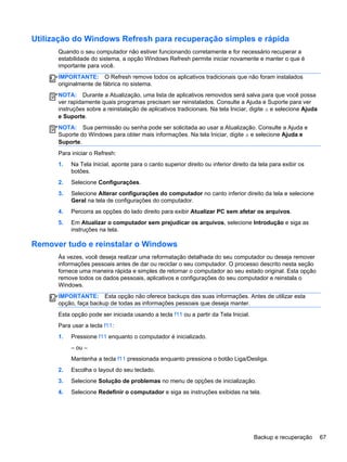 Utilização do Windows Refresh para recuperação simples e rápida
Quando o seu computador não estiver funcionando corretamente e for necessário recuperar a
estabilidade do sistema, a opção Windows Refresh permite iniciar novamente e manter o que é
importante para você.
IMPORTANTE: O Refresh remove todos os aplicativos tradicionais que não foram instalados
originalmente de fábrica no sistema.
NOTA: Durante a Atualização, uma lista de aplicativos removidos será salva para que você possa
ver rapidamente quais programas precisam ser reinstalados. Consulte a Ajuda e Suporte para ver
instruções sobre a reinstalação de aplicativos tradicionais. Na tela Iniciar, digite a e selecione Ajuda
e Suporte.
NOTA: Sua permissão ou senha pode ser solicitada ao usar a Atualização. Consulte a Ajuda e
Suporte do Windows para obter mais informações. Na tela Iniciar, digite a e selecione Ajuda e
Suporte.
Para iniciar o Refresh:
1. Na Tela Inicial, aponte para o canto superior direito ou inferior direito da tela para exibir os
botões.
2. Selecione Configurações.
3. Selecione Alterar configurações do computador no canto inferior direito da tela e selecione
Geral na tela de configurações do computador.
4. Percorra as opções do lado direito para exibir Atualizar PC sem afetar os arquivos.
5. Em Atualizar o computador sem prejudicar os arquivos, selecione Introdução e siga as
instruções na tela.
Remover tudo e reinstalar o Windows
Às vezes, você deseja realizar uma reformatação detalhada do seu computador ou deseja remover
informações pessoais antes de dar ou reciclar o seu computador. O processo descrito nesta seção
fornece uma maneira rápida e simples de retornar o computador ao seu estado original. Esta opção
remove todos os dados pessoais, aplicativos e configurações do seu computador e reinstala o
Windows.
IMPORTANTE: Esta opção não oferece backups das suas informações. Antes de utilizar esta
opção, faça backup de todas as informações pessoais que deseja manter.
Esta opção pode ser iniciada usando a tecla f11 ou a partir da Tela Inicial.
Para usar a tecla f11:
1. Pressione f11 enquanto o computador é inicializado.
– ou –
Mantenha a tecla f11 pressionada enquanto pressiona o botão Liga/Desliga.
2. Escolha o layout do seu teclado.
3. Selecione Solução de problemas no menu de opções de inicialização.
4. Selecione Redefinir o computador e siga as instruções exibidas na tela.
Backup e recuperação 67
 