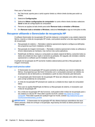 Para usar a Tela Inicial:
1. Na Tela Inicial, aponte para o canto superior direito ou inferior direito da tela para exibir os
botões.
2. Selecione Configurações.
3. Selecione Alterar configurações do computador no canto inferior direito da tela e selecione
Geral na tela de configurações do computador.
4. Percorra as opções do lado direito para exibir Remover tudo e reinstalar o Windows.
5. Em Remover tudo e reinstalar o Windows, selecione Introdução e siga as instruções na tela.
Recuperar utilizando o Gerenciador de recuperação HP
O software Gerenciador de recuperação HP permite restaurar o computador a seu estado original de
fábrica. Usando a mídia de recuperação HP criada, você poderá escolher uma das seguintes opções
de recuperação:
● Recuperação do sistema — Reinstala o sistema operacional original e configura as definições
dos programas que foram instalados na fábrica.
● Recuperação de imagem minimizada — Reinstala o sistema operacional e todos os softwares e
drivers relacionados ao hardware, mas nenhum dos outros aplicativos.
● Redefinição de fábrica: restaura o computador ao estado original de fábrica, excluindo todos os
dados da unidade de disco rígido e recriando as partições. Em seguida, ele reinstala o sistema
operacional e o software que foi instalado na fábrica.
A partição de recuperação da HP (somente modelos selecionados) permite a Recuperação de
imagem minimizada.
O que você precisa saber
● O Gerenciador de recuperação HP recupera somente os softwares que vieram instalados de
fábrica. Os programas que não foram fornecidos com o computador precisam ser obtidos via
download do site do fabricante ou reinstalados a partir do disco fornecido pelo fabricante.
● A recuperação pelo Gerenciador de recuperação HP deve ser utilizada como último recurso
para corrigir problemas do computador.
● A mídia de recuperação HP precisará ser usada se a unidade de disco rígido do computador
falhar.
● Para usar as opções Redefinição de fábrica ou Recuperação de sistema, é necessário usar
mídia de recuperação HP.
● Se a mídia de recuperação HP não funcionar, você poderá obter mídias de recuperação para o
seu sistema no site da HP. Para obter suporte nos EUA, acesse http://www.hp.com/go/
contactHP. Para obter suporte em qualquer lugar do mundo, acesse http://welcome.hp.com/
country/us/en/wwcontact_us.html.
IMPORTANTE: O Gerenciador de recuperação HP não oferece backups automáticos dos seus
dados pessoais. Antes de começar a recuperação, faça backup de todos os dados pessoais que
deseja manter.
68 Capítulo 11 Backup, restauração e recuperação
 
