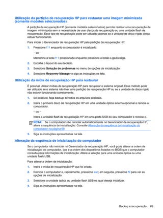 Utilização da partição de recuperação HP para restaurar uma imagem minimizada
(somente modelos selecionados)
A partição de recuperação HP (somente modelos selecionados) permite realizar uma recuperação de
imagem minimizada sem a necessidade de usar discos de recuperação ou uma unidade flash de
recuperação. Esse tipo de recuperação pode ser utilizado apenas se a unidade de disco rígido ainda
estiver funcionando.
Para iniciar o Gerenciador de recuperação HP pela partição de recuperação HP:
1. Pressione f11 enquanto o computador é inicializado.
– ou –
Mantenha a tecla f11 pressionada enquanto pressiona o botão Liga/Desliga.
2. Escolha o layout do seu teclado.
3. Selecione Solução de problemas no menu de opções de inicialização.
4. Selecione Recovery Manager e siga as instruções na tela.
Utilização da mídia de recuperação HP para restaurar
É possível utilizar mídias de recuperação HP para recuperar o sistema original. Esse método pode
ser utilizado se o sistema não tiver uma partição de recuperação HP ou se a unidade de disco rígido
não estiver funcionando corretamente.
1. Se possível, faça backup de todos os arquivos pessoais.
2. Insira o primeiro disco de recuperação HP em uma unidade óptica externa opcional e reinicie o
computador.
– ou –
Insira a unidade flash de recuperação HP em uma porta USB do seu computador e reinicie-o.
NOTA: Se o computador não reiniciar automaticamente no Gerenciador de recuperação HP,
altere a sequência de inicialização. Consulte Alteração da sequência de inicialização do
computador na página 69.
3. Siga as instruções apresentadas na tela.
Alteração da sequência de inicialização do computador
Se o computador não reiniciar no Gerenciador de recuperação HP, você pode alterar a ordem de
inicialização do computador, que é a ordem dos dispositivos listados no BIOS que o computador
consulta para informações de inicialização. Altere a seleção para uma unidade óptica ou uma
unidade flash USB.
Para alterar a ordem de inicialização:
1. Insira a mídia de recuperação HP que foi criada.
2. Reinicie o computador e, rapidamente, pressione esc; em seguida, pressione f9 para ver as
opções de inicialização.
3. Selecione a unidade óptica ou unidade flash USB na qual deseja inicializar.
4. Siga as instruções apresentadas na tela.
Backup e recuperação 69
 