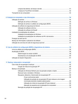 Limpeza das laterais, da tampa e da tela .......................................................................... 51
Limpeza do TouchPad e do teclado .................................................................................. 52
Transporte do seu computador .......................................................................................................... 52
9 Proteção do computador e das informações ............................................................................................. 54
Utilização de senhas .......................................................................................................................... 54
Definição de senhas no Windows ...................................................................................... 55
Definição de senhas no utilitário de configuração (BIOS) ................................................. 55
Utilização de software de segurança de Internet ............................................................................... 56
Utilização de software antivírus ......................................................................................... 56
Utilização de software de firewall ...................................................................................... 56
Instalação de atualizações de software ............................................................................................. 56
Instalação de atualizações do Windows ............................................................................ 56
Instalação de atualizações de softwares da HP e de terceiros ......................................... 57
Proteção da rede sem fio ................................................................................................................... 57
Backup de informações e aplicativos de software ............................................................................. 57
Utilização de uma trava de cabo de segurança opcional ................................................................... 57
10 Uso do utilitário de configuração (BIOS) e diagnósticos do sistema .................................................... 59
Início do utilitário de configuração (BIOS) .......................................................................................... 59
Atualização do BIOS .......................................................................................................................... 59
Determinação da versão do BIOS ..................................................................................... 59
Download de uma atualização do BIOS ............................................................................ 60
Utilização do System Diagnostics ...................................................................................................... 61
11 Backup, restauração e recuperação ......................................................................................................... 62
Criar mídia de recuperação e backups .............................................................................................. 62
Criação de mídia de recuperação HP ................................................................................ 64
Backup e recuperação ....................................................................................................................... 65
Utilização do Windows Refresh para recuperação simples e rápida ................................. 67
Remover tudo e reinstalar o Windows ............................................................................... 67
Recuperar utilizando o Gerenciador de recuperação HP .................................................. 68
O que você precisa saber ................................................................................. 68
Utilização da partição de recuperação HP para restaurar uma imagem
minimizada (somente modelos selecionados) .................................................. 69
Utilização da mídia de recuperação HP para restaurar .................................... 69
Alteração da sequência de inicialização do computador .................................. 69
Remoção da partição de recuperação HP ......................................................................... 70
viii
 