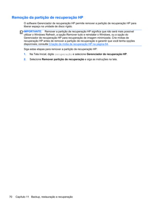 Remoção da partição de recuperação HP
O software Gerenciador de recuperação HP permite remover a partição de recuperação HP para
liberar espaço na unidade de disco rígido.
IMPORTANTE: Remover a partição de recuperação HP significa que não será mais possível
utilizar o Windows Refresh, a opção Remover tudo e reinstalar o Windows, ou a opção do
Gerenciador de recuperação HP para recuperação de imagem minimizada. Crie mídias de
recuperação HP antes de remover a partição de recuperação e garantir que você tenha opções
disponíveis; consulte Criação de mídia de recuperação HP na página 64.
Siga estas etapas para remover a partição de recuperação HP:
1. Na Tela Inicial, digite recuperação e selecione Gerenciador de recuperação HP.
2. Selecione Remover partição de recuperação e siga as instruções na tela.
70 Capítulo 11 Backup, restauração e recuperação
 
