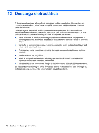 13 Descarga eletrostática
A descarga eletrostática é a liberação de eletricidade estática quando dois objetos entram em
contato – por exemplo, o choque que você recebe quando anda sobre um tapete e toca uma
maçaneta de metal.
Uma descarga de eletricidade estática proveniente de seus dedos ou de outros condutores
eletrostáticos pode danificar componentes eletrônicos. Para evitar danos ao computador, a uma
unidade de disco ou perda de informações, tome as seguintes precauções:
● Se as instruções de remoção ou instalação orientam você a desconectar o computador da
alimentação externa, desconecte-o após estar adequadamente aterrado e antes de remover a
tampa.
● Mantenha os componentes em seus recipientes protegidos contra eletrostática até que você
esteja pronto para instalá-los.
● Evite tocar em pinos, condutores e circuitos. Manuseie componentes eletrônicos o mínimo
possível.
● Use ferramentas não magnéticas.
● Antes de manipular componentes, descarregue a eletricidade estática tocando em uma
superfície metálica sem pintura do componente.
● Se você remover um componente, coloque-o em um recipiente protegido contra eletrostática.
Se precisar de mais informações sobre eletricidade estática ou de assistência para a remoção ou
instalação de componentes, entre em contato com o suporte ao cliente.
72 Capítulo 13 Descarga eletrostática
 