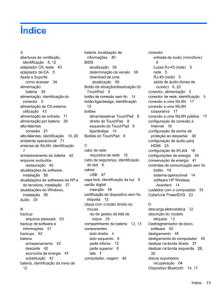 Índice
A
aberturas de ventilação,
identificação 6, 12
adaptador CA, teste 43
adaptador de CA 5
Ajuda e Suporte
como acessar 34
alimentação
bateria 39
alimentação, identificação do
conector 5
alimentação de CA externa,
utilização 43
alimentação de entrada 71
alimentação por bateria 39
alto-falantes
conexão 21
alto-falantes, identificação 10, 20
ambiente operacional 71
antenas de WLAN, identificação
7
armazenamento da bateria 42
arquivos excluídos
restauração 65
atualizações de software,
instalação 56
atualizações de softwares da HP e
de terceiros, instalação 57
atualizações do Windows,
instalação 56
áudio 20
B
backup
arquivos pessoais 63
backup de software e
informações 57
backups 62
bateria
armazenamento 42
descarte 42
economia de energia 41
substituição 42
bateria, identificação da trava da
12
bateria, localização de
informações 40
BIOS
atualização 59
determinação da versão 59
download de uma
atualização 60
Botão de ativação/desativação do
TouchPad 8
botão de conexão sem fio 14
botão liga/desliga, identificação
10
botões
ativar/desativar TouchPad 8
direito do TouchPad 8
esquerdo do TouchPad 8
liga/desliga 10
Botões do TouchPad 8
C
cabo de rede
requisitos de rede 18
cabo de segurança, identificação
do slot 6
cabos
USB 47
caps lock, identificação da luz 9
cartão digital
inserção 48
certificação de dispositivo sem fio,
etiqueta 13
clique com o botão direito do
mouse
iso de gestos da tela de
toque 29
compartimento da bateria 12, 13
componentes
lado direito 4
lado esquerdo 6
parte inferior 12
parte superior 8
tela 7
computador, viagem 42
conector
entrada de áudio (microfone)
6
Luzes RJ-45 (rede) 5
rede 5
RJ-45 (rede) 5
saída de áudio (fones de
ouvido) 6, 20
conector, alimentação 5
conector de rede, identificação 5
conexão a uma WLAN 17
conexão a uma WLAN
corporativa 17
conexão a uma WLAN pública 17
configuração da conexão à
Internet 16
configuração da senha de
proteção ao despertar 38
configuração de áudio para
HDMI 23
configuração de WLAN 16
configurações de energia 39
conservação de energia 41
controles de comunicação sem fio
botão 14
sistema operacional 14
software HP Wireless
Assistant 14
cuidados com o computador 51
CyberLink PowerDVD 23
D
descarga eletrostática 72
descrição do modelo
etiqueta 12
Desfragmentador de disco,
software 50
desligamento 45
desligamento do computador 45
deslizar na borda direita 31
deslizar na borda esquerda 28,
32
discos suportados
recuperação 64
Dispositivo Bluetooth 14, 17
Índice 73
 
