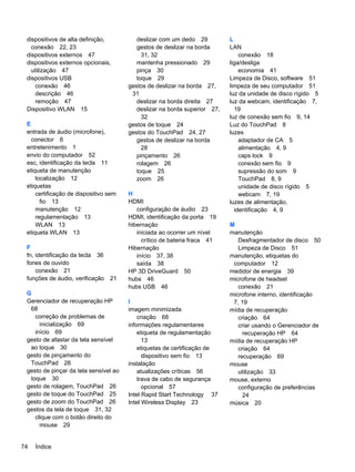 dispositivos de alta definição,
conexão 22, 23
dispositivos externos 47
dispositivos externos opcionais,
utilização 47
dispositivos USB
conexão 46
descrição 46
remoção 47
Dispositivo WLAN 15
E
entrada de áudio (microfone),
conector 6
entretenimento 1
envio do computador 52
esc, identificação da tecla 11
etiqueta de manutenção
localização 12
etiquetas
certificação de dispositivo sem
fio 13
manutenção 12
regulamentação 13
WLAN 13
etiqueta WLAN 13
F
fn, identificação da tecla 36
fones de ouvido
conexão 21
funções de áudio, verificação 21
G
Gerenciador de recuperação HP
68
correção de problemas de
inicialização 69
início 69
gesto de afastar da tela sensível
ao toque 30
gesto de pinçamento do
TouchPad 26
gesto de pinçar da tela sensível ao
toque 30
gesto de rolagem, TouchPad 26
gesto de toque do TouchPad 25
gesto de zoom do TouchPad 26
gestos da tela de toque 31, 32
clique com o botão direito do
mouse 29
deslizar com um dedo 29
gestos de deslizar na borda
31, 32
mantenha pressionado 29
pinça 30
toque 29
gestos de deslizar na borda 27,
31
deslizar na borda direita 27
deslizar na borda superior 27,
32
gestos de toque 24
gestos do TouchPad 24, 27
gestos de deslizar na borda
28
pinçamento 26
rolagem 26
toque 25
zoom 26
H
HDMI
configuração de áudio 23
HDMI, identificação da porta 19
hibernação
iniciada ao ocorrer um nível
crítico de bateria fraca 41
Hibernação
início 37, 38
saída 38
HP 3D DriveGuard 50
hubs 46
hubs USB 46
I
imagem minimizada
criação 68
informações regulamentares
etiqueta de regulamentação
13
etiquetas de certificação de
dispositivo sem fio 13
instalação
atualizações críticas 56
trava de cabo de segurança
opcional 57
Intel Rapid Start Technology 37
Intel Wireless Display 23
L
LAN
conexão 18
liga/desliga
economia 41
Limpeza de Disco, software 51
limpeza de seu computador 51
luz da unidade de disco rígido 5
luz da webcam, identificação 7,
19
luz de conexão sem fio 9, 14
Luz do TouchPad 8
luzes
adaptador de CA 5
alimentação 4, 9
caps lock 9
conexão sem fio 9
supressão do som 9
TouchPad 8, 9
unidade de disco rígido 5
webcam 7, 19
luzes de alimentação,
identificação 4, 9
M
manutenção
Desfragmentador de disco 50
Limpeza de Disco 51
manutenção, etiquetas do
computador 12
medidor de energia 39
microfone de headset
conexão 21
microfone interno, identificação
7, 19
mídia de recuperação
criação 64
criar usando o Gerenciador de
recuperação HP 64
mídia de recuperação HP
criação 64
recuperação 69
mouse
utilização 33
mouse, externo
configuração de preferências
24
música 20
74 Índice
 