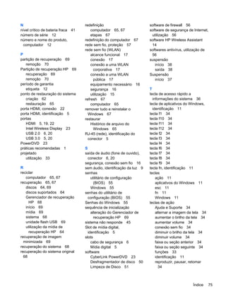 N
nível crítico de bateria fraca 41
número de série 12
número e nome do produto,
computador 12
P
partição de recuperação 69
remoção 70
Partição de recuperação HP 69
recuperação 69
remoção 70
período de garantia
etiqueta 12
ponto de restauração do sistema
criação 62
restauração 65
porta HDMI, conexão 22
porta HDMI, identificação 5
portas
HDMI 5, 19, 22
Intel Wireless Display 23
USB 2.0 6, 20
USB 3.0 5, 20
PowerDVD 23
práticas recomendadas 1
projetado
utilização 33
R
reciclar
computador 65, 67
recuperação 65, 67
discos 64, 69
discos suportados 64
Gerenciador de recuperação
HP 68
início 69
mídia 69
sistema 68
unidade flash USB 69
utilização da mídia de
recuperação HP 64
recuperação de imagem
minimizada 69
recuperação do sistema 68
recuperação do sistema original
68
redefinição
computador 65, 67
etapas 67
redefinição do computador 67
rede sem fio, proteção 57
rede sem fio (WLAN)
alcance funcional 17
conexão 17
conexão a uma WLAN
corporativa 17
conexão a uma WLAN
pública 17
equipamento necessário 16
segurança 16
utilização 15
refresh 67
computador 65
remover tudo e reinstalar o
Windows 67
restaurar
Histórico de arquivo do
Windows 65
RJ-45 (rede), identificação do
conector 5
S
saída de áudio (fone de ouvido),
conector 6, 20
segurança, conexão sem fio 16
sem áudio, identificação da luz 9
senhas
utilitário de configuração
(BIOS) 55
Windows 55
senhas do utilitário de
configuração (BIOS) 55
Senhas do Windows 55
sequência de inicialização
alteração do Gerenciador de
recuperação HP 69
sistema não responde 45
Slot de mídia digital,
identificação 5
slots
cabo de segurança 6
Mídia digital 5
software
CyberLink PowerDVD 23
Desfragmentador de disco 50
Limpeza de Disco 51
software de firewall 56
software de segurança de Internet,
utilização 56
software HP Wireless Assistant
14
softwares antivírus, utilização de
56
suspensão
início 38
saída 38
Suspensão
início 37
T
tecla de acesso rápido a
informações do sistema 36
tecla de aplicativos do Windows,
identificação 11
tecla f1 34
tecla f10 34
tecla f11 34
tecla f12 34
tecla f2 34
tecla f3 34
tecla f4 34
tecla f6 34
tecla f7 34
tecla f8 34
tecla f9 34
tecla fn, identificação 11
teclas
ação 11
aplicativos do Windows 11
esc 11
fn 11
Windows 11
teclas de ação
Ajuda e Suporte 34
alternar a imagem da tela 34
aumentar o brilho da tela 34
aumentar volume 34
conexão sem fio 34
diminuir o brilho da tela 34
diminuir volume 34
faixa ou seção anterior 34
faixa ou seção seguinte 34
funções 33
identificação 11
reproduzir, pausar, retomar
34
Índice 75
 